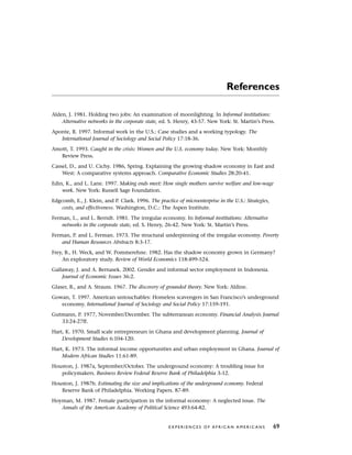 References
Alden, J. 1981. Holding two jobs: An examination of moonlighting. In Informal institutions:
Alternative networks in the corporate state, ed. S. Henry, 43-57. New York: St. Martin’s Press.
Aponte, R. 1997. Informal work in the U.S.: Case studies and a working typology. The
International Journal of Sociology and Social Policy 17:18-36.
Amott, T. 1993. Caught in the crisis: Women and the U.S. economy today. New York: Monthly
Review Press.
Cassel, D., and U. Cichy. 1986, Spring. Explaining the growing shadow economy in East and
West: A comparative systems approach. Comparative Economic Studies 28:20-41.
Edin, K., and L. Lane. 1997. Making ends meet: How single mothers survive welfare and low-wage
work. New York: Russell Sage Foundation.
Edgcomb, E., J. Klein, and P. Clark. 1996. The practice of microenterprise in the U.S.: Strategies,
costs, and effectiveness. Washington, D.C.: The Aspen Institute.
Ferman, L., and L. Berndt. 1981. The irregular economy. In Informal institutions: Alternative
networks in the corporate state, ed. S. Henry, 26-42. New York: St. Martin’s Press.
Ferman, P. and L. Ferman. 1973. The structural underpinning of the irregular economy. Poverty
and Human Resources Abstracts 8:3-17.
Frey, B., H. Weck, and W. Pommerehne. 1982. Has the shadow economy grown in Germany?
An exploratory study. Review of World Economics 118:499-524.
Gallaway, J. and A. Bernasek. 2002. Gender and informal sector employment in Indonesia.
Journal of Economic Issues 36:2.
Glaser, B., and A. Strauss. 1967. The discovery of grounded theory. New York: Aldine.
Gowan, T. 1997. American untouchables: Homeless scavengers in San Francisco’s underground
economy. International Journal of Sociology and Social Policy 17:159-191.
Gutmann, P. 1977, November/December. The subterranean economy. Financial Analysis Journal
33:24-27ff.
Hart, K. 1970. Small scale entrepreneurs in Ghana and development planning. Journal of
Development Studies 6:104-120.
Hart, K. 1973. The informal income opportunities and urban employment in Ghana. Journal of
Modern African Studies 11:61-89.
Houston, J. 1987a, September/October. The underground economy: A troubling issue for
policymakers. Business Review Federal Reserve Bank of Philadelphia 3-12.
Houston, J. 1987b. Estimating the size and implications of the underground economy. Federal
Reserve Bank of Philadelphia. Working Papers. 87-89.
Hoyman, M. 1987. Female participation in the informal economy: A neglected issue. The
Annals of the American Academy of Political Science 493:64-82.
E X P E R I E N C E S O F A F R I C A N A M E R I C A N S 69
 