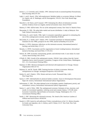 Jensen, L., G. Cornwell, and J. Findeis. 1995. Informal work in nonmetropolitan Pennsylvania.
Rural Sociology 60(1):91-107.
Light, I., and E. Roach. 1996. Self-employment: Mobility ladder or economic lifeboat. In Ethnic
Los Angeles, eds. R. Waldinger, and M. Bozorgmehr, 193-213. New York: Russell Sage
Foundation.
Marcelli, E., M. Pastor, and P. Joassart. 1999. Estimating the effects of informal economic
activity: Evidence from Los Angeles. Journal of Economic Issues 33(3):579-607.
Mattera, P. 1985. Off the books: The rise of the underground economy. New York: St. Martin’s Press.
Mazumdar, D. 1981. The urban labor market and income distribution: A study of Malaysia. New
York: Oxford University Press.
McCrohan, K., and J. Smith. 1986, April. A consumer expenditure approach to estimating the
size of the underground economy. Journal of Marketing 50:48-60.
McCrohan, K., J. Smith, and T. Adams. 1991. Consumer purchases in informal markets:
Estimates for the 1980s, prospects for the 1990s. Journal of Retailing 67(1):22-50.
Morales, A. 1997a. Epistemic reflections on the informal economy. International Journal of
Sociology and Social Policy 17:1-17.
Morales, A. 1997b. Uncertainty and the organization of street vending business. International
Journal of Sociology and Social Policy 17:191-212.
Nelson, M. 1999. Economic restructuring, gender, and informal work: A case study of a rural
county. Rural Sociology 64(1):18-43.
O’Neill, D. 1983. Growth of the underground economy, 1950-81: Some evidence from the Current
Population Survey. Joint Economic Committee, Congress of the United States, Washington,
D.C.: U.S. Government Printing Office.
Raijman, R. 2001. Mexican immigrants and informal self-employment in Chicago. Human
Organization 60(1):47-55.
Raijman, R., and M. Tienda. 2000. Training function of ethnic economies: Mexican
entrepreneurs in Chicago. Sociological Perspectives 43(3):439-456.
Reskin, B., and I. Padavic. 1994. Women and men at work. Thousand Oaks, Calif.:
Pine Forge Press.
Sassen, S. 1997. Informalization in advanced market economies. Issues in Development Discussion
Paper 20. Geneva, Switzerland: International Labour Organization.
Sethuraman, S. 1981. The urban informal sector in developing countries: Employment, poverty, and
environment. Geneva, Switzerland: International Labour Organization.
Simon, C., and A. Witte. 1980. The underground economy: Estimates of size, structure, and
trends. In Government regulation: Achieving social and economic balance, 5:70-120. Joint
Economic Committee, Special Study on Economic Change, Washington, D.C.: U.S.
Government Printing Office.
Smith, J. 1987. Measuring the informal economy. The Annals of the American Academy of
Political and Social Sciences 493:83-99.
Staudt, K. 1999. Seeds for self-sufficiency? Policy contradictions at the U.S. Mexico boarder.
In Gender and migration, eds. G. Kelson, and D. Delaet, 21-37. New York: New York
University Press.
70 T H E I N F O R M A L E C O N O M Y
 