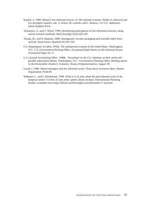 Stepick, A. 1989. Miami’s two informal sectors. In The informal economy: Studies in advanced and
less developed countries, eds. A. Portes, M. Castells, and L. Benton, 111-131. Baltimore:
Johns Hopkins Press.
Tickamyer, A., and T. Wood. 1998. Identifying participation in the informal economy using
survey research methods. Rural Sociology 63(2):323-339.
Tienda, M., and R. Raijman. 2000. Immigrants’ income packaging and invisible labor force
activity. Social Science Quarterly 81:291-310.
U.S. Department of Labor. 1992a. The underground economy in the United States. Washington,
D.C.: U.S. Government Printing Office. Occasional Paper Series on the Informal Sector,
Occasional Paper No. 2.
U.S. General Accounting Office. 1988b. “Sweatshop” in the U.S.: Opinions on their extent and
possible enforcement options. Washington, D.C.: Government Printing Office. Briefing report
to the Honorable Charles E. Schumer, House of Representatives, August 30.
Uzzell, J. 1980. Mixed strategies and the informal sector: Three faces of reserve labor. Human
Organization 39:40-49.
Williams C., and J. Windebank. 1998. What is to be done about the paid informal sector in the
European union? A review of some policy options [book on-line]. International Planning
Studies; available from http://library.northernlight.com/December 9; Internet.
E X P E R I E N C E S O F A F R I C A N A M E R I C A N S 71
 