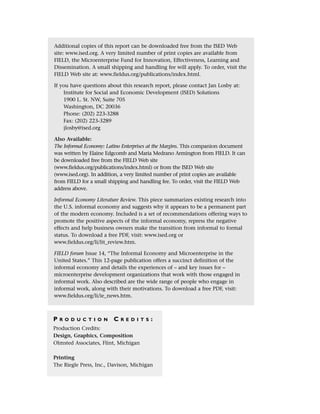 Additional copies of this report can be downloaded free from the ISED Web
site: www.ised.org. A very limited number of print copies are available from
FIELD, the Microenterprise Fund for Innovation, Effectiveness, Learning and
Dissemination. A small shipping and handling fee will apply. To order, visit the
FIELD Web site at: www.fieldus.org/publications/index.html.
If you have questions about this research report, please contact Jan Losby at:
Institute for Social and Economic Development (ISED) Solutions
1900 L. St. NW, Suite 705
Washington, DC 20036
Phone: (202) 223-3288
Fax: (202) 223-3289
jlosby@ised.org
Also Available:
The Informal Economy: Latino Enterprises at the Margins. This companion document
was written by Elaine Edgcomb and Maria Medrano Armington from FIELD. It can
be downloaded free from the FIELD Web site
(www.fieldus.org/publications/index.html) or from the ISED Web site
(www.ised.org). In addition, a very limited number of print copies are available
from FIELD for a small shipping and handling fee. To order, visit the FIELD Web
address above.
Informal Economy Literature Review. This piece summarizes existing research into
the U.S. informal economy and suggests why it appears to be a permanent part
of the modern economy. Included is a set of recommendations offering ways to
promote the positive aspects of the informal economy, repress the negative
effects and help business owners make the transition from informal to formal
status. To download a free PDF, visit: www.ised.org or
www.fieldus.org/li/lit_review.htm.
FIELD forum Issue 14, “The Informal Economy and Microenterprise in the
United States.” This 12-page publication offers a succinct definition of the
informal economy and details the experiences of – and key issues for –
microenterprise development organizations that work with those engaged in
informal work. Also described are the wide range of people who engage in
informal work, along with their motivations. To download a free PDF, visit:
www.fieldus.org/li/ie_news.htm.
P R O D U C T I O N C R E D I T S :
Production Credits:
Design, Graphics, Composition
Olmsted Associates, Flint, Michigan
Printing
The Riegle Press, Inc., Davison, Michigan
 