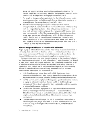 whose sole support is derived from his 20-year-old moving business. On
average, people who are informally operating businesses earn more per month
($1,013) than do people who are employed informally ($702).
• The length of time people have participated in the informal economy varies.
Sample members have worked informally from as little as nine months to as
long as 21 years; the average length of time is 7.5 years.
• A substantial number (18 percent) also have income from formal
employment (W-2s are issued and state and federal taxes are withheld). They
work in a range of occupations — data entry, counselor and nurse — and
most work full time. For this subgroup, the average monthly income from
wage employment is $1,263. The average combined monthly income from
formal wage income and informal sources is $1,942. Most often people
“patch” their incomes to earn additional money when a single income
source is insufficient to meet their basic needs. One person said: “I need to
make a buck on the side, because sometimes just a regular job is not going to do it.
I can’t get by living paycheck to paycheck.”
Reasons People Participate in the Informal Economy
People engage in informal economic activities for a variety of reasons. For some it is
a necessity, their only resort, or their best option — a better alternative than low-
wage formal employment. Others are involved in informal work as a choice — for
personal fulfillment, social connection, or to supplement primary income.
For many interviewees, the most common response to the question of why they
run their businesses informally or work informally is “I need the money,” or “I need
to make a buck on the side because sometimes just a regular job is not going to do
it,” or some variation on these themes. When probed more deeply, however, it
appears that most, though not all, engage in some analytical process in deciding
whether to operate in the informal economy. Besides the obvious financial
considerations, interviewees cite such reasons as:
• Desire for undocumented income: Some wish to hide their income from a
government institution; they want to avoid paying child support; or they do not
wish to jeopardize their public assistance, disability or unemployment benefits.
• Inability to secure formal employment: Some people operate an informal business
or engage in informal work when they are unable to find formal wage
employment. This is often because they have a criminal record, low education
or minimal skills, or drug problems.
• Dissatisfaction with formal employment or no longer desired: Some interviewees
have had frustrating experiences in formal jobs — unreasonable bosses,
difficulties with co-workers or undesirable work conditions. Others have had
long-term formal jobs and decided they did not want to continue wage
employment.
• Desire for independence and control: The lure of independence and control is
very strong for some people. They wish to set their own work schedule, earn
as much as they are willing to dedicate in work hours, and be free from
outside forces.
6 T H E I N F O R M A L E C O N O M Y
 