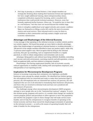 • First stage in pursuing as a formal business: A few sample members are
strategically thinking about making their businesses formal and registered. A
few have sought additional training, taken entrepreneurship classes,
completed certification required for licensing, and/or consulted with
institutions that could provide technical assistance. However, none has
formally registered his/her business. Others say, “It would be nice to have this
as a real business,” but they have not moved beyond this wishful stage.
• Desire to strengthen neighborhood social support networks and economic conditions:
Many see themselves as filling a niche left void by the lack of economic
choices and social services. Their informal work is a way for them to
contribute to their communities and help sustain a fragile social and
economic infrastructure.
Advantages and Disadvantages of the Informal Economy
A clear message is that operating in the informal economy is neither entirely positive
nor entirely negative. We found that people are more likely to identify advantages
rather than disadvantages of operating an informal business or working informally —
100 percent of the sample members identified at least one positive aspect, while only
73 percent noted negative ones. Most recognize that by being in the informal
economy, they give up something, such as employment benefits or a regular
paycheck, in order to obtain independence and immediate cash income.
Advantages: Being paid in cash without taxes being withheld, flexibility, controlling
one’s income and work environment, exercising creativity and self-expression, a way to
build occupational skills, and best solution to temporary situation.
Disadvantages: Not having employment benefits, lack of economic security,
reduced opportunity to establish credit, dealing with unscrupulous employers, and
risks/penalties of not reporting income.
Implications for Microenterprise Development Programs
Interest in licensing or growing their enterprises into legitimate, profitable
businesses varies among the sample members. We identified four distinct groups:
the self-employed who are interested and ready to make their businesses legal (9
percent); the self-employed who are interested but cautious (42 percent); the self-
employed who are not at all interested in formalizing their businesses (20 percent);
and those who are involved in informal work and have not considered self-
employment (29 percent).
The challenges emerge when microenterprise development (MED) programs
attempt to serve people who are in the “interested but cautious” category. To serve
this hesitant group, programs will need to: (1) consider what changes are needed in
current program policies and procedures to allow agencies to serve this population
and whether the program is open to those changes that will make services more
feasible; and (2) help the entrepreneurs to recognize benefits of operating in the
formal economy and how those exceed the disadvantages/constraints of operating
in the informal economy — as well as the means of operating formally that will
make it feasible for the entrepreneur.
E X P E R I E N C E S O F A F R I C A N A M E R I C A N S 7
 