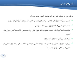 89
ِ‫ت‬‫عَس‬‫ولی‬‫دس‬‫اًتخاب‬‫ّا‬‫وٌتشل‬‫تایذ‬‫هَاسدی‬‫سا‬‫هَسد‬ِ‫تَخ‬‫لشاس‬‫داد‬:
‫تٌاػة‬ِ‫هدوَػ‬‫ّای‬‫وٌتشل‬‫عشاحی‬ٍ‫ػاصی‬ُ‫پیاد‬ُ‫ؿذ‬‫دس‬‫داخل‬‫یه‬‫ػاصهاى‬‫تا‬‫ًیاصّای‬‫آى‬‫ػاصهاى‬
‫هغاتمت‬‫ًَع‬‫ّا‬‫وٌتشل‬‫تا‬‫تىٌَلَطی‬ٍ‫صیشػاخت‬‫ػاصهاًی‬
‫ه‬‫غاتمت‬ٌِ‫داه‬‫ّا‬‫وٌتشل‬‫تا‬‫اّویت‬‫هاهَسیت‬(ِ‫ت‬‫ػٌَاى‬‫هثال‬‫تشای‬‫ػیؼتوی‬‫تا‬‫اّویت‬،‫ووتش‬‫ّای‬‫وٌتشل‬
‫ووتش‬)
‫تا‬ ‫ّا‬‫وٌتشل‬ ‫تَدى‬ ‫ّوشاػتا‬‫الضاهات‬‫ػولىشد‬
‫پیشٍی‬‫اػتشاتظی‬‫واّؾ‬‫سیؼه‬‫اص‬‫یه‬‫سٍیىشد‬‫اهٌیتی‬‫تٌذی‬ِ‫الی‬ُ‫ؿذ‬‫دس‬‫ّش‬‫ػاصی‬ُ‫پیاد‬‫خاكی‬‫اص‬
‫ّا‬‫وٌتشل‬‫دس‬‫داخل‬‫ػاصهاى‬‫یا‬‫ػیؼتن‬
‫اهٌیتی‬ ‫ّای‬‫کٌترل‬
 