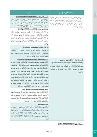 ‫اوری‬‫ن‬‫ف‬‫ع‬‫ج‬‫ر‬‫م‬‫مدل‬
39
‫دوم‬‫فصل‬
‫سشٍیس‬ ‫استاًذاسدّای‬‫هثال‬
ٟ‫ٝیب‬ ٘ٝ‫قب‬‫زاض١س‬ ٦ّ ‫ذه٤نیبسی‬ ٦‫ث‬ ٦‫س٤ػ‬ ‫ثب‬ ٦ّ ‫اؾز‬ ‫اىعاض٧بیی‬
ٟ‫ٝیب‬ ‫اظ‬ ‫میط‬ ‫ٕط٣٧ی‬ ‫زض‬‫اىعاض٧بی‬ٛ‫دیب‬٥‫زاز‬ ،‫ٕطا‬-٥‫ٕصضٕب‬ ،‫ٝح٤ض‬
٥‫ضا‬ ٦‫ض٣ی‬ ‫ىطاذ٤ا١ی‬ ٣ ‫قیء‬ ‫زضذ٤اؾز‬ ٗ‫زال‬ ،‫ؾبظٝب١ی‬ ‫ؾط٣یؽ‬
٦‫ٕطىش‬ ‫ٍطاض‬ ‫ز٣ض‬.‫ا١س‬
‫تشاکٌص‬ ‫پشداصش‬ ‫کٌتشل‬(Transaction Processing Monitor)
ٟ‫ٝیب‬٥‫زاز‬ ٗ‫ا١شَب‬ ٦ّ ‫٧ؿش٢س‬ ‫اىعاض٧بیی‬‫ز٣ض‬ ٥‫ضا‬ ‫یب‬ ‫ٝحٚی‬ ٦١‫دبیب‬ ‫چ٢س‬ ٠‫ثی‬ ‫٧ب‬
‫سطاّ٢ف‬ ٟ‫قس‬ ٘ٝ‫ّب‬ ‫اظ‬ ‫سب‬ ٥‫ّطز‬ ٗ‫ّ٢شط‬ ‫ضا‬‫ن٤ضر‬ ‫زض‬ ‫یب‬ ٥‫قس‬ ٠‫ٝغٞئ‬ ‫٧ب‬
٦‫ث‬ٛ‫ا١ؼب‬ ‫ضا‬ ٟ‫آ‬ ‫ضىـ‬ ‫ػ٨ز‬ ‫ٝ٢بؾت‬ ٛ‫اٍسا‬ ‫ذغب‬ ٟ‫آٝس‬ ‫٣ػ٤ز‬.‫ز٧٢س‬
‫هیاى‬‫َّضوٌذ‬ ‫افضاسّای‬(Intelligent Middleware(IMW))
ٟ‫ٝیب‬٘ٝ‫فب‬ ٌ‫عطی‬ ‫اظ‬ ٦ّ ‫٧ؿش٢س‬ ‫اىعاض٧بیی‬ٟ‫اْٝب‬ ‫٧٤قٞ٢س‬ ‫٧بی‬
‫ٝی‬ ٜ٧‫ىطا‬ ‫ضا‬ ‫ض٣یساز٧ب‬ ‫ٝسیطیز‬ ٣ ٔ١‫ثالزض‬ ‫٧٤قٞ٢سی‬٠‫ای‬ .‫ّ٢٢س‬
ٟ‫ٝیب‬‫دطزاظـ‬ ‫اىعاض٧ب‬٥‫زاز‬ ‫اظ‬ ‫ظیبزی‬ ٜ‫حؼ‬ ‫ض٣ی‬ ‫ثط‬ ٔ١‫ثالزض‬ ‫٧بی‬‫٧بی‬
٣ ٥‫ّطز‬ ‫ٝسیطیز‬ ‫ضا‬ ‫حؿٖط٧ب‬‫ّؿت‬ ‫اعالفبر‬٣ٜ٧‫ىطا‬ ‫ضا‬ ‫٧٤قٞ٢سی‬ ‫ّبض‬
‫ٝی‬.‫ّ٢٢س‬
‫هیاى‬ِ‫تؼثی‬ ‫افضاس‬ُ‫ضذ‬(Embedded Middleware)
ٟ‫ٝیب‬‫ؾط٣یؽ‬ ٦ّ ‫٧ؿش٢س‬ ‫اىعاض٧بیی‬‫٣اؾظ‬ ٣ ‫اضسجبعی‬ ‫٧بی‬‫٧بی‬
٦‫یْذبضچ‬٦‫سقجی‬ ‫ّبضثطز٧بی‬ ٠‫ثی‬ ‫ضا‬ ‫ؾبظی‬ٜ‫ؾیؿش‬ ،٥‫قس‬٘ٝ‫فب‬٦‫سقجی‬ ‫٧بی‬
‫ٝی‬ ٜ٧‫ىطا‬ ‫ثیط٣١ی‬ ‫ّبضثطز٧بی‬ ٣ ٥‫قس‬.‫ّ٢٢س‬
ٍ ‫تَصیف‬ ،‫کطف‬‫تؼاهل‬‫سشٍیس‬ ‫پزیشی‬
(Service Discovery, Description & Interoperability)
‫ض٣ـ‬‫اظ‬ ٥‫اؾشيبز‬ ٣ ‫ّكو‬ ،‫طجز‬ ‫چٖ٤١ٖی‬ ٦ّ ‫اؾشب١ساض٧بیی‬ ٣ ‫٧ب‬
‫ؾط٣یؽ‬‫ؾط٣یؽ‬ ٠‫ثی‬ ٘ٝ‫سقب‬ ٠‫٧ٞچ٢ی‬ ‫٧ب‬‫ٝكرم‬ ‫ضا‬ ‫٧ب‬
‫ٝی‬‫ّ٢٢س‬.
(Universal Description Discovery Integration) UDDI
UDDI٦‫یْذبضچ‬ ٣ ‫ّكو‬ ،‫(س٤نیو‬‫ثط‬ ‫ٝجش٢ی‬ ‫اؾشب١ساضز‬ ِ‫ی‬ )‫ىطإیط‬ ‫ؾبظی‬
XML‫قطّز‬ ‫س٤ؾظ‬ ٦ّ ‫اؾز‬‫٧بی‬Microsoft،IBM‫قطّز‬ ٣‫٧بی‬
‫ٝی‬ ‫ٍبزض‬ ‫ضا‬ ٟ٤ٕ‫ٕ٤١ب‬ ‫ّبضثطز٧بی‬ ٣ ‫اؾز‬ ٥‫قس‬ ٦‫اضائ‬ ‫زیٖط‬ ٓ‫ثعض‬٦‫ث‬ ‫ؾبظز‬
‫ؾط٣یؽ‬ ‫د٤یبی‬ ٣ ‫ؾطیـ‬ ،ٟ‫آؾب‬ ‫ػؿشؼ٤ی‬‫ای٢شط١ز‬ ‫ض٣ی‬ ‫ثط‬ ‫٣ة‬ ‫٧بی‬
‫ثذطزاظ١س‬.UDDI‫اؾ‬ ٟ‫ٝرع‬ ِ‫ی‬ ٘ٝ‫قب‬٦‫ث‬ ‫ؾط٣یؽ‬ ٟ‫ز٧٢سٕب‬ ٦‫اضائ‬ ٦ّ ‫ز‬
‫ٝی‬ ٟ‫آ‬ ‫زض‬ ‫ذ٤ز‬ ‫ؾط٣یؽ‬ ‫سجٚیل‬ ٣ ‫ا١شكبض‬٦‫ث‬ ‫ّبضثطز٧ب‬ ‫سب‬ ‫دطزاظ١س‬‫د٤یب‬ ‫ن٤ضر‬
‫ؾط٣یؽ‬ ٟ‫آ‬ ‫ثش٤ا١٢س‬ ‫ذ٤ز‬ ‫١یبظ‬ ‫ثب‬ ٌ‫ٝغبث‬ ٣.‫ّ٢٢س‬ ٥‫اؾشيبز‬ ٣ ‫ق٢بؾبیی‬ ‫ضا‬ ‫٧ب‬
‫اؾشب١ساضز‬UDDI‫ٝی‬ٟ‫ظثب‬ ‫اظ‬ ‫س٤ا١س‬WSDL‫ؾط٣یؽ‬ ‫س٤نیو‬ ‫ثطای‬‫٧ب‬
ْ٘‫دط٣س‬ ٌ‫عطی‬ ‫اظ‬ ٣ ٥‫ّطز‬ ٥‫اؾشيبز‬SOAP‫اض‬.‫ّ٢س‬ ‫ثطٍطاض‬ ‫سجبط‬
(Web Services Description Language) WSDL
WSDL)‫ؾط٣یؽ‬ ‫٣ة‬ ‫س٤نیو‬ ٟ‫(ظثب‬‫ؾط٣یؽ‬ ٦ّ ‫اؾز‬ ‫ظثب١ی‬‫٣ة‬ ‫٧بی‬
‫ٝی‬ ‫ٝكرم‬ ‫ضا‬ ‫آ١٨ب‬ ٦‫ث‬ ‫زؾشطؾی‬ ‫چٖ٤١ٖی‬ ٣ ٥‫ّطز‬ ‫س٤نیو‬ ‫ضا‬.‫ّ٢س‬
WSDL‫٣ة‬ ٠‫ٕطىش‬ ‫ٍطاض‬ ٘‫ٝح‬‫ؾط٣یؽ‬‫ٝی‬ ٦‫اضائ‬ ٦ّ ‫ٝشس٧بیی‬ ٣ ‫٧ب‬‫ضا‬ ‫ز٧٢س‬
٘‫ىبی‬ ‫ٍبٙت‬ ‫زض‬XML‫زؾشطؼ‬ ‫زض‬‫ٝی‬ ‫ٍطاض‬‫ز٧س‬.
I Basic Profile-WS
٘ٝ‫سقب‬ ‫اضسَبی‬ ‫ثطای‬ ٦ّ ‫اؾز‬ ‫ن٢قشی‬ ‫اؾشب١ساضزی‬‫٣ة‬ ‫دصیطی‬‫ؾط٣یؽ‬‫٧ب‬
‫ظیطؾبذز‬ ٠‫ثی‬٦ٝ‫ثط١ب‬ ،‫٧ب‬ٟ‫ظثب‬ ٣ ‫ّبضثطزی‬ ‫٧بی‬٦ٝ‫ثط١ب‬ ‫٧بی‬‫ٝشيب٣ر‬ ‫ؾبظی‬
‫ٝی‬ ‫ٍطاض‬ ٥‫اؾشيبز‬ ‫ٝ٤ضز‬.‫ٕیطز‬WS-I Basic Profileٟ‫ؾبظٝب‬ ‫س٤ؾظ‬
٘ٝ‫سقب‬‫٣ة‬ ‫دصیطی‬‫ؾط٣یؽ‬‫٧ب‬(WS-I Organisation)٥‫قس‬ ‫اؾشب١ساضز‬
.‫اؾز‬
ِ‫یکپاسچ‬ُ‫داد‬ ‫ساصی‬(Data Integration)
 