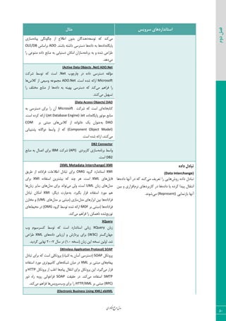 ‫اوری‬‫ن‬‫ف‬‫ع‬‫ج‬‫ر‬‫م‬‫مدل‬
50
‫دوم‬‫فصل‬
‫سشٍیس‬ ‫استاًذاسدّای‬‫هثال‬
‫ٝی‬٦‫س٤ؾق‬ ٦ّ ‫ّ٢س‬٥‫دیبز‬ ‫چٖ٤١ٖی‬ ‫اظ‬ ‫اعالؿ‬ ٟ٣‫ثس‬ ٟ‫ز٧٢سٕب‬‫ؾبظی‬
٥‫دبیٖب‬٥‫زاز‬٥‫زاز‬ ٦‫ث‬ ‫٧ب‬.‫ثبق٢س‬ ٦‫زاقش‬ ‫زؾشطؾی‬ ‫٧ب‬ADO‫ثطاؾبؼ‬OLE/DB
٥‫قس‬ ‫عطاحی‬٦ٝ‫ثط١ب‬ ٦‫ث‬ ٣‫ضا‬ ‫ٝش٢٤فی‬ ٥‫زاز‬ ‫ٝ٢بثـ‬ ٦‫ث‬ ‫زؾشیبثی‬ ٟ‫اْٝب‬ ٟ‫ؾبظا‬
‫ٝی‬.‫ز٧س‬
(Active Data Objects .Net) ADO.Net
‫چبضچ٤ة‬ ‫زض‬ ٥‫زاز‬ ‫زؾشطؾی‬ ٦‫ٝؤٙي‬.Net‫قطّز‬ ‫س٤ؾظ‬ ٦ّ ‫اؾز‬
Microsoft.‫اؾز‬ ٥‫قس‬ ٦‫اضائ‬ADO.Net‫ّالؼ‬ ‫اظ‬ ‫٣ؾیقی‬ ٦‫ٝؼٞ٤ف‬‫٧ب‬
‫ٝی‬ ٜ٧‫ىطا‬ ‫ضا‬٥‫زاز‬ ٦‫ث‬ ٦٢‫ث٨ی‬ ‫زؾشطؾی‬ ٦ّ ‫ّ٢س‬‫ضا‬ ‫ٝرشٚو‬ ‫ٝ٢بثـ‬ ‫اظ‬ ‫٧ب‬
‫ٝی‬ ٘‫سؿ٨ی‬‫ّ٢٢س‬.
(Data Access Objects) DAO
٦١‫ّشبثرب‬‫قطّز‬ ٦ّ ‫اؾز‬ ‫ای‬Microsoft٦‫ث‬ ‫زؾشطؾی‬ ‫ثطای‬ ‫ضا‬ ٟ‫آ‬
‫ٝ٤س٤ض‬ ‫ٝ٢بثـ‬٥‫دبیٖب‬٥‫زاز‬Jet(Jet Database Engine).‫اؾز‬ ٥‫ّطز‬ ٦‫اضائ‬
DAO٦‫ث‬‫ّالؼ‬ ‫اظ‬ ٥‫ذب١٤از‬ ِ‫ی‬ ٟ‫ف٢٤ا‬‫ثط‬ ‫ٝجش٢ی‬ ‫٧بی‬COM
(Component Object Model)‫دكشیجب١ی‬ ٦١‫ز٣ٕب‬ ‫٣اؾظ‬ ‫اظ‬ ٦ّ
‫ٝی‬.‫اؾز‬ ٥‫قس‬ ٦‫اضائ‬ ،‫ّ٢٢س‬
DB2 Connector
٦ٝ‫ثط١ب‬ ‫٣اؾظ‬‫ّبضثطزی‬ ‫ؾبظی‬(API)‫قطّز‬IBM‫ٝ٢بثـ‬ ٦‫ث‬ ٗ‫اسهب‬ ‫ثطای‬
DB2.‫اؾز‬
ُ‫داد‬ ‫تثادل‬
(Data Interchange)
‫سٍش‬ ُ‫داد‬ ‫تثادل‬‫هی‬ ‫تعشیف‬ ‫سا‬ ‫ّایی‬ُ‫داد‬ ‫آًْا‬ ‫دس‬ ِ‫ک‬ ‫کٌذ‬‫ّا‬
ُ‫داد‬ ‫یا‬ ُ‫کشد‬ ‫پیذا‬ ‫اًتقال‬‫ًشم‬ ‫کاستشدّای‬ ‫دس‬ ‫ّا‬‫تیي‬ ٍ ‫افضاسی‬
‫تاصًوایی‬ ‫آًْا‬(Represent)‫هی‬.‫شًَذ‬
(XML Metadata Interchange) XMI
XMI٥٣‫ٕط‬ ‫اؾشب١ساضز‬OMGٌ‫عطی‬ ‫اظ‬ ٥‫ىطازاز‬ ‫اعالفبر‬ ٗ‫سجبز‬ ‫ثطای‬
٘‫ىبی‬‫٧بی‬XML٥‫اؾشيبز‬ ٠‫ثیكشطی‬ ٦ّ ‫چ٢س‬ ‫٧ط‬ .‫اؾز‬XMI‫ثطای‬
ٗ‫ٝس‬ٟ‫ظثب‬ ‫٧بی‬UML‫ٝی‬ ‫٣ٙی‬ ،‫اؾز‬ٗ‫ٝس‬ ‫ثطای‬ ‫س٤ا١س‬ٟ‫ظثب‬ ‫ؾبیط‬ ‫٧بی‬‫٧ب‬
٦‫ث‬ .‫ثٖیطز‬ ‫ٍطاض‬ ٥‫اؾشيبز‬ ‫ٝ٤ضز‬ ٜ٧،‫زیٖط‬ ‫فجبضر‬XMIٗ‫سجبز‬ ٟ‫اْٝب‬
٥‫ىطازاز‬ٗ‫ٝس‬ ‫اثعاض٧بی‬ ٠‫ثی‬ ‫٧ب‬ٗ‫ٝس‬ ‫ثط‬ ‫(ٝجش٢ی‬ ‫ؾبظی‬‫٧بی‬UMLٟ‫ٝربظ‬ ٣ )
٥‫ىطازاز‬‫ثط‬ ‫(ٝجش٢ی‬ ‫٧ب‬MOF٥٣‫ٕط‬ ‫س٤ؾظ‬ ٥‫قس‬ ٦‫اضائ‬OMG‫ٝحیظ‬ ‫زض‬ )‫٧بی‬
‫س٤ظیـ‬‫ٝی‬ ٜ٧‫ىطا‬ ‫ضا‬ ٠ْٞ٧‫١ب‬ ٥‫قس‬.‫ّ٢س‬
XQuery
ٟ‫ظثب‬XQuery‫٣ة‬ ٛ٤‫ّ٢ؿطؾی‬ ‫س٤ؾظ‬ ٦ّ ‫اؾز‬ ‫اؾشب١ساضز‬ ‫ظثب١ی‬
ٟ‫ػ٨ب‬‫ٕؿشط‬(W3C)٥‫زاز‬ ‫اضظیبثی‬ ٣ ‫دطزاظـ‬ ‫ثطای‬‫٧بی‬XML‫عطاحی‬
٦‫(١ؿر‬ ٟ‫ظثب‬ ٠‫ای‬ ٦‫١ؿر‬ ٠‫ا٣ٙی‬ .‫قس‬1.0ٗ‫ؾب‬ ‫زض‬ )2007.‫ٕطزیس‬ ‫١٨بیی‬
(Wireless Application Protocol) SOAP
ْ٘‫دط٣س‬SOAPٗ‫سجبز‬ ‫ثطای‬ ٦ّ ‫اؾز‬ ‫دط٣سْٚی‬ )‫اقیبء‬ ٦‫ث‬ ٟ‫آؾب‬ ‫(زؾشطؾی‬
ٛ‫دینب‬‫ثط‬ ‫ٝجش٢ی‬ ‫٧بی‬XML٦ْ‫قج‬ ٟ‫ٝیب‬ ‫زض‬٥‫اؾشيبز‬ ‫ٝ٤ضز‬ ‫ّبٝذی٤سطی‬ ‫٧بی‬
‫ٝی‬ ‫ٍطاض‬ٛ‫دیب‬ ٗ‫ا١شَب‬ ‫ثطای‬ ْ٘‫دط٣س‬ ٠‫ای‬ .‫ٕیطز‬ْ٘‫دط٣س‬ ‫اظ‬ ‫امٚت‬ ‫٧ب‬HTTP٣
SMTP‫ٝی‬ ٥‫اؾشيبز‬‫حَیَز‬ ‫زض‬ .‫ّ٢س‬SOAP‫ز٣ض‬ ٥‫ضا‬ ٦‫ض٣ی‬ ‫ىطاذ٤ا١ی‬
(RPC)‫ثط‬ ‫ٝجش٢ی‬HTTP/XML‫٣ة‬ ‫ثطای‬ ‫ضا‬‫ؾط٣یؽ‬‫ٝی‬ ٜ٧‫ىطا‬ ‫٧ب‬.‫ّ٢س‬
ebXML(Electronic Business Using XML)
 
