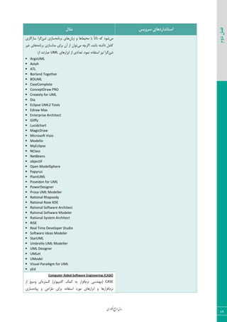 ‫اوری‬‫ن‬‫ف‬‫ع‬‫ج‬‫ر‬‫م‬‫مدل‬
89
‫دوم‬‫فصل‬
‫سشٍیس‬ ‫استاًذاسدّای‬‫هثال‬
‫ٝی‬‫ٝحیظ‬ ‫ثب‬ ً‫ب‬‫شاس‬ ٦ّ ‫ق٤ز‬ٟ‫ظثب‬ ٣ ‫٧ب‬٦ٝ‫ثط١ب‬ ‫٧بی‬‫قئ‬ ‫ؾبظی‬‫ؾبظٕبضی‬ ‫ٕطا‬
‫ٝی‬ ٦‫إطچ‬ ،‫ثبقس‬ ٦‫زاقش‬ ٘ٝ‫ّب‬‫ٝسٙؿبظ‬ ‫ثطای‬ ٟ‫آ‬ ‫اظ‬ ٟ‫س٤ا‬٦ٝ‫ثط١ب‬ ‫ی‬‫میط‬ ‫٧بی‬
‫قئ‬.‫١ٞ٤ز‬ ٥‫اؾشيبز‬ ‫١یع‬ ‫ٕطا‬‫اثعاض٧بی‬ ‫اظ‬ ‫سقسازی‬UML:‫اظ‬ ‫فجبضس٢س‬
 ArgoUML
 Astah
 ATL
 Borland Together
 BOUML
 CaseComplete
 ConceptDraw PRO
 Creately for UML
 Dia
 Eclipse UML2 Tools
 Edraw Max
 Enterprise Architect
 Gliffy
 Lucidchart
 MagicDraw
 Microsoft Visio
 Modelio
 MyEclipse
 NClass
 NetBeans
 objectiF
 Open ModelSphere
 Papyrus
 PlantUML
 Poseidon for UML
 PowerDesigner
 Prosa UML Modeller
 Rational Rhapsody
 Rational Rose XDE
 Rational Software Architect
 Rational Software Modeler
 Rational System Architect
 RISE
 Real Time Developer Studio
 Software Ideas Modeler
 StarUML
 Umbrello UML Modeller
 UML Designer
 UMLet
 UModel
 Visual Paradigm for UML
 yEd
Computer Aided Software Engineering (CASE)
CASEٛ‫١ط‬ ‫(ٝ٨٢سؾی‬٥‫ٕؿشط‬ )‫ّبٝذی٤سط‬ ِّٞ ٦‫ث‬ ‫اىعاض‬‫اظ‬ ‫٣ؾیـ‬ ‫ای‬
ٛ‫١ط‬٥‫دیبز‬ ٣ ‫عطاحی‬ ‫ثطای‬ ٥‫اؾشيبز‬ ‫ٝ٤ضز‬ ‫اثعاض٧بی‬ ٣ ‫اىعاض٧ب‬‫ؾبظی‬
 