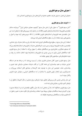 ‫اوری‬‫ن‬‫ف‬‫ع‬‫ج‬‫ر‬‫م‬‫مدل‬
‫اول‬‫فصل‬
9
1‫مزجع‬ ‫مدل‬ ‫معزفی‬‫فناوری‬
‫ٝطػـ‬ ٗ‫ٝس‬ ‫ّبضثطز٧بی‬ ٣ ٥‫ٝحس٣ز‬ ،ٜ‫ٝيب٧ی‬ ،‫سقبضیو‬ ‫ٝقطىی‬ ٦‫ث‬ ٘‫ىه‬ ٠‫ای‬ ‫ٝحش٤ای‬‫ى٢ب٣ضی‬.‫زاضز‬ ‫اذشهبل‬
1-1‫مزجع‬ ‫مدل‬ ‫تعزیف‬‫فناوری‬
"‫ٝطػـ‬ ٗ‫ٝس‬‫ى٢ب٣ضی‬"1
ٗ‫ٝس‬ ‫قف‬ ‫اظ‬ ‫یْی‬ ٟ‫ف٢٤ا‬ ٦‫ث‬‫ٝطػـ‬"ٟ‫ایطا‬ ‫ؾبظٝب١ی‬ ‫ٝقٞبضی‬ ‫چبضچ٤ة‬"2
‫ؾبذشبض‬ ٥‫زضثطزاض١س‬
٦َ‫عج‬‫ث٢سی‬‫ى٢ب٣ضی‬‫ؾط٣یؽ‬ ٦‫اضای‬ ‫ضاؾشبی‬ ‫زض‬ ‫اعالفبر‬ ‫ى٢ب٣ضی‬ ‫اثعاض٧بی‬ ٣ ‫اؾشب١ساضز٧ب‬ ،‫٧ب‬‫ىب٣ا‬ ‫٧بی‬.‫اؾز‬ ٟ‫شی٢يقب‬ ٦‫ث‬٠‫ای‬
،ٗ‫ٝس‬٦َ‫عج‬‫ث٢سی‬‫ى٢ب٣ضی‬ ٦ٞ٧‫ضا‬ ‫اعالفبر‬ ‫ى٢ب٣ضی‬ ‫اؾشب١ساضز٧بی‬ ٣ ‫٧ب‬‫ؾط٣یؽ‬ ٥‫١ٖب‬ ‫ثب‬‫ٝح٤ض‬٣ ٗ٤‫ان‬ ٣ ٥‫١ٞ٤ز‬ ٦‫اضای‬
ٟ٤ٞ٢٧‫ض‬٥‫زؾشٖب‬ ‫ؾغح‬ ‫زض‬ ٟ‫آ‬ ‫اظ‬ ٥‫اؾشيبز‬ ‫ثطای‬ ‫٧بیی‬٦‫اضای‬ ‫اػطایی‬ ‫٧بی‬‫ٝی‬.‫١ٞبیس‬
‫ؾغح‬ ‫زض‬ ‫ٝطػـ‬ ٗ‫ٝس‬ ٠‫ای‬ ‫اظ‬ ٥‫اؾشيبز‬‫ٝٚی‬٥‫(زؾشٖب‬ُ‫ٝكشط‬ ‫ؾبذشبض‬ ٣ ٟ‫ظثب‬ ِ‫ی‬ ‫ایؼبز‬ ‫ثبفض‬ )‫اػطایی‬ ‫٧بی‬،‫ق٢بؾبیی‬ ‫ثطای‬
٦َ‫عج‬‫ى٢ب٣ضی‬ ٦‫َٝبیؿ‬ ٣ ‫ث٢سی‬‫ٝی‬ ‫٧ب‬‫سطسیت‬ ٠‫ثسی‬ ٣ ‫ق٤ز‬٥‫زایط‬‫ى٢ب٣ضی‬ ‫اظ‬ ُ‫ٝكشط‬ ‫اٙٞقبضىی‬‫ٝی‬ ٜ٧‫ىطا‬ ‫اؾشب١ساضز٧ب‬ ٣ ‫٧ب‬‫ّ٢س‬
٘ٝ‫سقب‬ ٣ ‫٧ْٞبضی‬ ،٤‫ػؿشؼ‬ ٦ّ٥‫زؾشٖب‬ ٠‫ثی‬ ‫دصیطی‬‫ٝی‬ ٘‫سؿ٨ی‬ ‫ضا‬ ‫ٝرشٚو‬ ‫٧بی‬،‫ى٢ب٣ضی‬ ‫ٝطػـ‬ ٗ‫ٝس‬ ‫اظ‬ ٥‫اؾشيبز‬ ‫ثب‬ .‫ّ٢س‬
٥‫زؾشٖب‬ ٦‫ّٚی‬٦‫ث‬ ‫١یبظی‬ ‫اػطایی‬ ‫٧بی‬‫ى٢ب٣ضی‬ ٥‫ثبض‬ ٠‫چ٢سی‬ ‫ثطضؾی‬٣ ‫٣ٍز‬ ‫زض‬ ٣ ٦‫١ساقش‬ ‫ا١شربة‬ ‫ػ٨ز‬ ‫اؾشب١ساضز٧ب‬ ٣ ‫٧ب‬
٘‫سحٚی‬ ٦٢‫٧عی‬٦‫نطى‬ ‫ى٢ی‬ ‫٧بی‬‫ػ٤یی‬‫س٤ػ٨ی‬ ٘‫ٍبث‬.‫قس‬ ‫ذ٤ا٧س‬
‫هی‬ ‫تشسین‬ ‫سا‬ ‫دٍلت‬ ‫فٌاٍسی‬ ‫هعواسی‬ ‫کالى‬ ‫تصَیش‬ ‫فٌاٍسی‬ ‫هشجع‬ ‫هذل‬ُ‫دستگا‬ ‫ّش‬ ‫تعذ‬ ِ‫هشحل‬ ‫دس‬ ‫تا‬ ‫ًوایذ‬
ُ‫پیاد‬ َُ‫ًح‬ ٍ ‫جضئیات‬ ‫اجشایی‬‫کال‬ ِ‫ًقش‬ ‫ایي‬ ‫ساصی‬ٍ ‫تذٍیي‬ ‫خَد‬ ‫ساصهاًی‬ ‫هعواسی‬ ‫جضئیات‬ ‫قالة‬ ‫دس‬ ‫سا‬ ‫ى‬
ُ‫پیاد‬ٌِ‫گضی‬ ِ‫ّو‬ ‫تَصیف‬ ِ‫ت‬ ‫هذل‬ ‫ایي‬ ‫ّوچٌیي‬ .‫ًوایذ‬ ‫ساصی‬‫هی‬ ُ‫استفاد‬ ‫قاتل‬ ‫هصادیق‬ ٍ ‫ّا‬ٍ ‫پشداصد‬
‫تصوین‬‫تشای‬ ‫گیشی‬‫ا‬‫ًتخاب‬‫ًْایی‬ُ‫دستگا‬ ِ‫ت‬ ‫سا‬ ‫استاًذاسد‬ ‫یا‬ ‫فٌاٍسی‬‫فٌاٍسی‬ ُ‫حَص‬ ‫هتَلیاى‬ ٍ ‫اجشایی‬ ‫ّای‬
.‫است‬ ُ‫ًوَد‬ ‫ٍاگزاس‬
‫ثطضؾی‬ ٗ‫ؾب‬ ٠‫چ٢سی‬ ‫ثطاؾبؼ‬ ٗ‫ٝس‬ ٠‫ای‬ٗ‫ٝس‬ ٦١٤ٞ١ ‫سحٚیٚی‬ ‫٧بی‬‫ثب‬ ٟ‫آ‬ ً‫ا١غجب‬ ٣ ‫ّك٤ض٧ب‬ ‫زیٖط‬ ‫زض‬ ‫ٝقٞبضی‬ ‫ٝطػـ‬ ‫٧بی‬
٣ ‫عطاحی‬ ‫ّك٤ض‬ ‫١یبظ٧بی‬‫ؾيبضقی‬‫ؾبظی‬.‫اؾز‬ ٥‫قس‬
‫ٝطػـ‬ ٗ‫ٝس‬‫ى٢ب٣ضی‬٦َ‫عج‬ ‫اٖٙ٤ی‬ ٣ ٗ‫ٝس‬ ِ‫ی‬ ‫اؾز‬ ‫ٝكرم‬ ٟ‫آ‬ ٛ‫١ب‬ ‫اظ‬ ٦ّ ٦١٤ٖ١‫٧ٞب‬ ،٦‫ث‬ ٦ْ‫ظٝب١ی‬ ‫سب‬ ٣ ‫اؾز‬ ‫ث٢سی‬‫ن٤ضر‬
٤‫س‬ ‫ّبضثطزی‬ ٣ ‫ٝ٤طط‬٥‫زؾشٖب‬ ‫ؾظ‬٥‫دیبز‬ ٣ ٥‫اؾشيبز‬ ‫ٝ٤ضز‬ ٦‫ٝطث٤ع‬ ٟ‫ٝش٤ٙیب‬ ٣ ‫٧ب‬‫زض‬ ٗ٤‫سح‬ ٣ ‫سنییط‬ ٦‫ث‬ ‫ٝ٢ؼط‬ ،‫١ٖیطز‬ ‫ٍطاض‬ ‫ؾبظی‬
٦‫الی‬‫ى٢ب٣ضی‬٥‫زؾشٖب‬ ٣ ‫ز٣ٙز‬.‫قس‬ ‫١ر٤ا٧س‬ ٦‫ظیطٝؼٞ٤ف‬ ‫٧بی‬
1
Technology Reference Model(TRM)
2
Iran Enterprise Architecture Framework (IEAF)
 