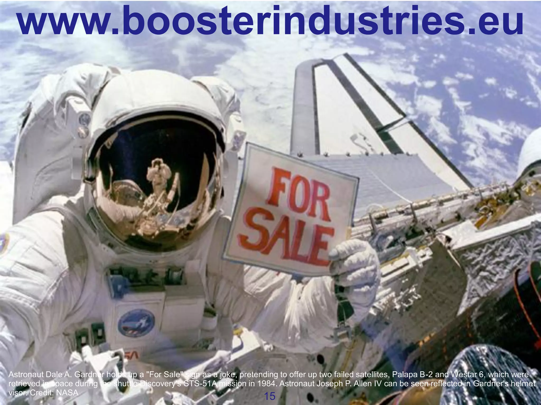 www.boosterindustries.eu

Astronaut Dale A. Gardner holds up a "For Sale" sign as a joke, pretending to offer up two failed satellites, Palapa B-2 and Westar 6, which were
retrieved in space during the shuttle Discovery's STS-51A mission in 1984. Astronaut Joseph P. Allen IV can be seen reflected in Gardner's helmet
visor. Credit: NASA

15

 
