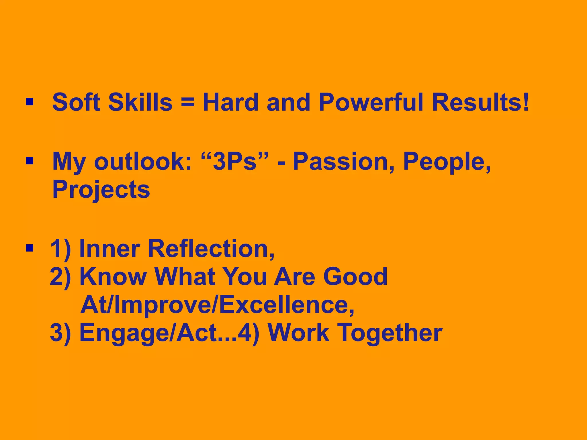  Soft Skills = Hard and Powerful Results!
 My outlook: “3Ps” - Passion, People,
Projects
 1) Inner Reflection,
2) Know What You Are Good
At/Improve/Excellence,
3) Engage/Act...4) Work Together

 