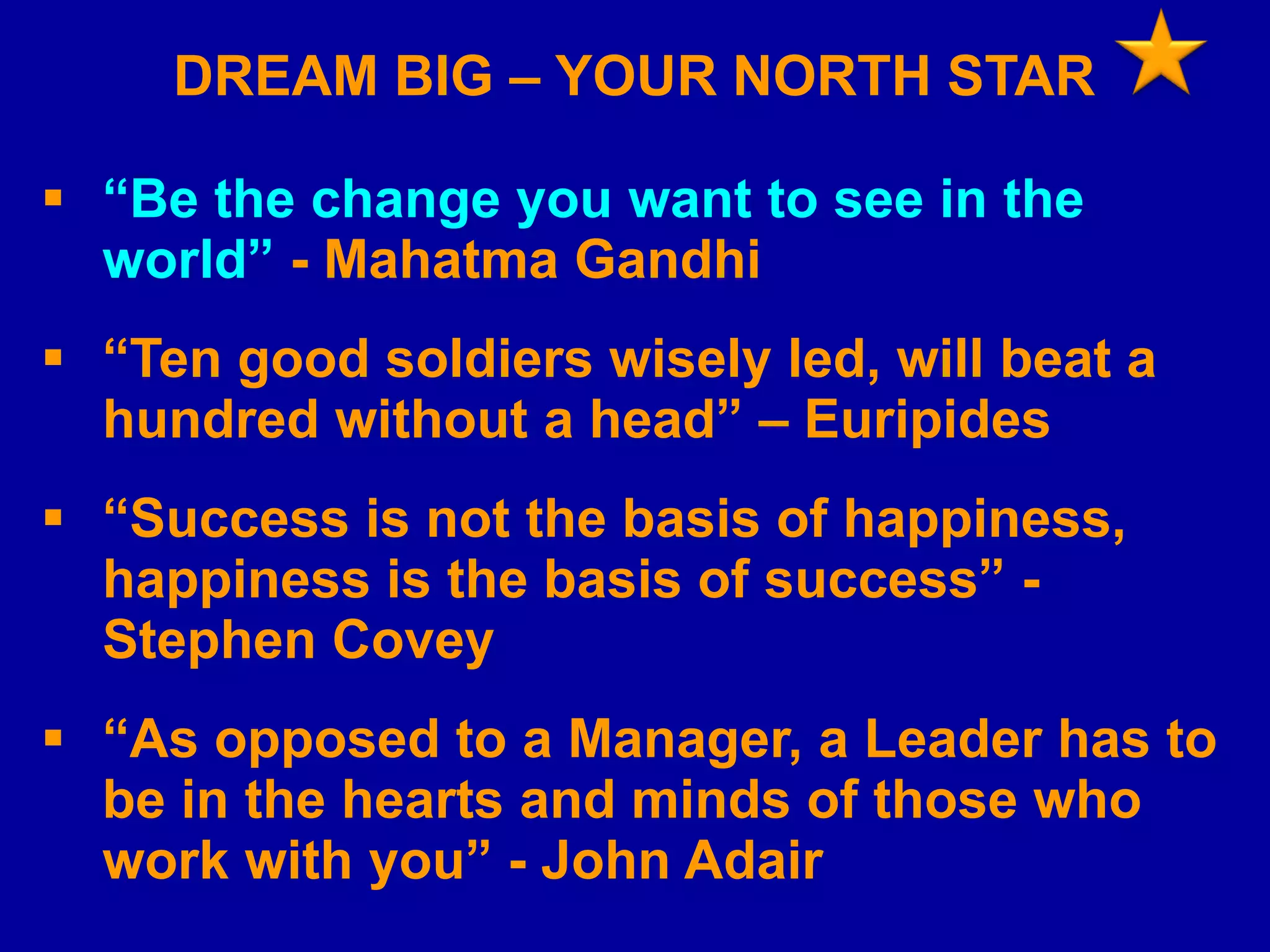 DREAM BIG – YOUR NORTH STAR
 “Be the change you want to see in the
world” - Mahatma Gandhi

 “Ten good soldiers wisely led, will beat a
hundred without a head” – Euripides
 “Success is not the basis of happiness,
happiness is the basis of success” Stephen Covey

 “As opposed to a Manager, a Leader has to
be in the hearts and minds of those who
work with you” - John Adair

 