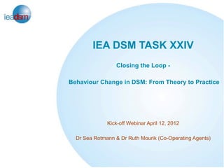 IEA DSM TASK XXIV
                 Closing the Loop -

Behaviour Change in DSM: From Theory to Practice




              Kick-off Webinar April 12, 2012

  Dr Sea Rotmann & Dr Ruth Mourik (Co-Operating Agents)
 