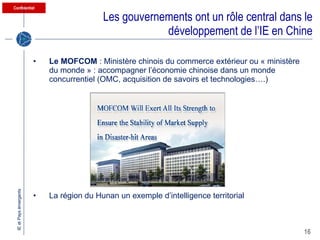 Les gouvernements ont un rôle central dans le développement de l’IE en Chine Le MOFCOM  : Ministère chinois du commerce extérieur ou « ministère du monde » : accompagner l’économie chinoise dans un monde concurrentiel (OMC, acquisition de savoirs et technologies….) La région du Hunan un exemple d’intelligence territorial 