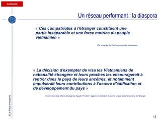 Un réseau performant : la diaspora «  Ces compatriotes à l'étranger constituent une partie inséparable et une force motrice du peuple vietnamien   » 10e congrès du Parti communiste vietnamien  «  La décision d'exempter de visa les Vietnamiens de nationalité étrangère et leurs proches les encouragerait à rentrer dans le pays de leurs ancêtres, et notamment impulserait leurs contributions à l'oeuvre d'édification et de développement du pays   » Vice-ministre des Affaires étrangères, Nguyên Phu Binh, également président du comité chargé des Vietnamiens de l'étranger 
