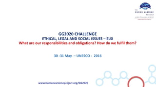 www.humanvariomeproject.org/GG2020
GG2020 CHALLENGE
ETHICAL, LEGAL AND SOCIAL ISSUES – ELSI
What are our responsibilities and obligations? How do we fulfil them?
30 -31 May – UNESCO - 2016
 
