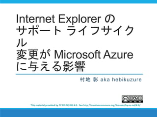 Internet Explorer の 
サポートライフサイク 
ル 
変更がMicrosoft Azure 
に与える影響 
村地彰aka hebikuzure 
This material provided by CC BY-NC-ND 4.0. See http://creativecommons.org/licenses/by-nc-nd/4.0/ 
 