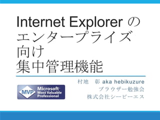Internet Explorer の
エンタープライズ
向け
集中管理機能
村地 彰 aka hebikuzure
ブラウザー勉強会
株式会社シーピーエス
 