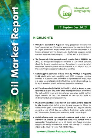 12 September 2013
HIGHLIGHTS
 
 Oil  futures  escalated  in  August  on  rising  geopolitical  tensions  over 
Syria’s suspected use of chemical weapons and the near total shut‐in 
of  Libyan  production.  Prices  turned  lower  in  early‐September  as  a 
Russian proposal for Syria to surrender its chemical weapons gained 
traction. Brent was last trading at $111.60/bbl, WTI at $107.50/bbl. 
 
 The forecast of global demand growth remains flat at 895 kb/d for 
2013,  as  stronger–than‐expected  deliveries  in  July  offset  concerns 
about the demand impact of currency fluctuations in emerging market 
economies.  Demand growth is forecast to rise to 1.1 mb/d in 2014, as 
the underlying macroeconomic backdrop solidifies. 
 
 Global supply is estimated to have fallen by 770 kb/d in August to 
91.59  mb/d,  with  both  non‐OPEC  and  OPEC  registering  monthly 
declines. In 3Q13 non‐OPEC production is expected to rise by 520 kb/d 
q‐o‐q as a seasonal decline in the North Sea is more than made up for 
by North American growth and steady production elsewhere. 
 
 OPEC crude supplies fell by 260 kb/d to 30.51 mb/d in August as near‐
record Saudi output only partly offset a collapse in Libyan production. 
The ‘call on OPEC crude and stock change’ was raised by 200 kb/d on 
higher  demand  for  3Q13  but  lowered  by  100  kb/d  for  4Q13,  to 
30.3 mb/d and 29.6 mb/d, respectively. 
 
 OECD commercial total oil stocks built by a weak 8.0 mb to 2 659 mb 
in  July,  bringing  their  deficit  to  the  five‐year  average  to  65 mb,  its 
widest in two years. Refined products covered 30.7 days of forward 
demand,  a  rise  of  0.6  day  on  end‐June.  Preliminary  data  indicate 
OECD inventories drew counter‐seasonally by 14.2 mb in August. 
 
 Global  refinery  crude  runs  reached  a  seasonal  peak  in  July,  at  an 
estimated 78.2 mb/d, up 1 mb/d from June and 1.8 mb/d above a 
year earlier. Throughputs are set to fall steeply from August on weaker 
margins  and  heavy  maintenance.  Global  runs  average  77.2  mb/d  in 
3Q13, up 1.1 mb/d y‐o‐y, and 76.8 mb/d in 4Q13. 
 