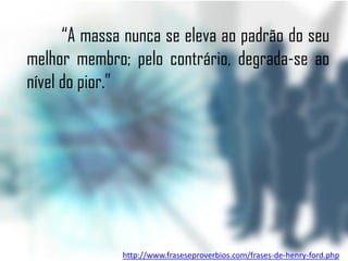 “A massa nunca se eleva ao padrão do seu
melhor membro; pelo contrário, degrada-se ao
nível do pior.”




              http://www.fraseseproverbios.com/frases-de-henry-ford.php
 