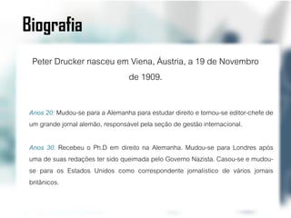 Biografia
  Peter Drucker nasceu em Viena, Áustria, a 19 de Novembro
                         de 1909.

 Anos 20: Mudou-se para a Alemanha para estudar direito e tornou-se editor-chefe de
 um grande jornal alemão, responsável pela seção de gestão internacional.

 Anos 30: Recebeu o Ph.D em direito na Alemanha. Mudou-se para Londres após
 uma de suas redações ter sido queimada pelo Governo Nazista. Casou-se e mudou-
 se para os Estados Unidos como correspondente jornalístico de vários jornais
 britânicos.
 