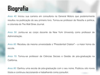 Biografia
Anos 40: Iniciou sua carreira em consultoria na General Motors que posteriormente
resultou na publicação do seu primeiro livro. Tornou-se professor de filosofia e política,
e colunista do The Wall Stree Journal.

Anos 50: Juntou-se ao corpo docente da New York University como professor de
Administração.

Anos 60: Recebeu da mesma universidade o "Presidential Citation" – a maior honra da
escola.

Anos 70: Tornou-se professor de Ciências Sociais e Gestão de pós-graduação na
Califórnia.

Anos 80: Ganhou uma escola de pós-graduação com o seu nome. Publicou oito novos
títulos e continuou leccionando e trabalhando como consultor.
 