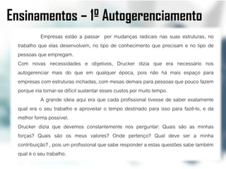Ensinamentos – 1º Autogerenciamento
             Empresas estão a passar por mudanças radicais nas suas estruturas, no
  trabalho que elas desenvolvem, no tipo de conhecimento que precisam e no tipo de
  pessoas que empregam.
  Com novas necessidades e objetivos, Drucker dizia que era necessário nos
  autogerenciar mais do que em qualquer época, pois não há mais espaço para
  empresas com estruturas inchadas, com mesas demais para pessoas que pouco fazem
  porque iria tornar-se difícil sustentar esses custos por muito tempo.
             A grande ideia aqui era que cada profissional tivesse de saber exatamente
  qual era o seu trabalho e aproveitar o tempo destinado para isso para fazê-lo, e da
  melhor forma possível.
  Drucker dizia que devemos constantemente nos perguntar: Quais são as minhas
  forças? Quais são os meus valores? Onde pertenço? Qual deve ser a minha
  contribuição? , pois um profissional que sabe responder a estas questões sabe também
  qual é o seu trabalho.
 