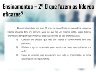 Ensinamentos – 2º O que fazem os líderes
eficazes?
             Drucker descobriu, aos seus 65 anos de experiência em consultoria, o que os
  líderes eficazes têm em comum. Mais do que ter um mesmo estilo, esses líderes
  exemplares têm práticas similares e elas estão dentro de três grandes áreas:
           1) Consiste em práticas que dão aos líderes o conhecimento que eles
                 precisam;
           2) Dá-lhes a ajuda necessária para transformar esse conhecimento em
                 ação;
           3) Estão as práticas que asseguram que toda a organização se sinta
                 responsável e comprometida.
 