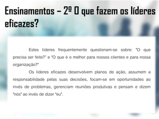 Ensinamentos – 2º O que fazem os líderes
eficazes?

           Estes líderes frequentemente questionam-se sobre: "O que
  precisa ser feito?” e "O que é o melhor para nossos clientes e para nossa
  organização?“
           Os líderes eficazes desenvolvem planos de ação, assumem a
  responsabilidade pelas suas decisões, focam-se em oportunidades ao
  invés de problemas, gerenciam reuniões produtivas e pensam e dizem
  "nós" ao invés de dizer "eu".
 