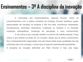 Ensinamentos – 3º A disciplina da inovação
             A criatividade dos empreendedores, segundo Drucker, nasce do
  comprometimento com a prática constante da inovação. Drucker identificou quatro
  oportunidades de inovação na empresa e três fora dela: ocorrências inesperadas,
  incongruências, processos necessários, mudanças na indústria e no mercado,
  mudanças demográficas, mudanças de percepção e novo conhecimento.
             A má notícia é que inovação também é sinónimo de trabalho pesado. A boa
  notícia é que também se pode ser um inovador, desde que se tenha conhecimento,
  foco e (frequentemente) ingenuidade, mas até mesmo todas essas qualidades não são
  suficientes para criar inovação, a menos que se sejamos extremamente persistentes.
  A disciplina da inovação defendida por Peter Drucker é hoje uma regra.
 