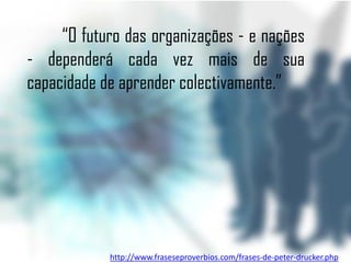 “O futuro das organizações - e nações
- dependerá cada vez mais de sua
capacidade de aprender colectivamente.”




            http://www.fraseseproverbios.com/frases-de-peter-drucker.php
 
