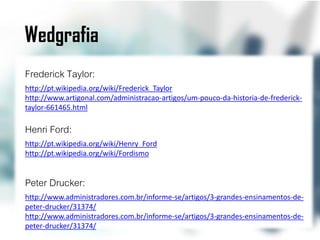 Wedgrafia
Frederick Taylor:
http://pt.wikipedia.org/wiki/Frederick_Taylor
http://www.artigonal.com/administracao-artigos/um-pouco-da-historia-de-frederick-
taylor-661465.html

Henri Ford:
http://pt.wikipedia.org/wiki/Henry_Ford
http://pt.wikipedia.org/wiki/Fordismo


Peter Drucker:
http://www.administradores.com.br/informe-se/artigos/3-grandes-ensinamentos-de-
peter-drucker/31374/
http://www.administradores.com.br/informe-se/artigos/3-grandes-ensinamentos-de-
peter-drucker/31374/
 