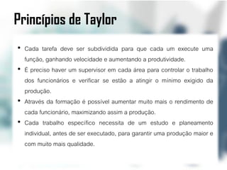 Princípios de Taylor
• Cada tarefa deve ser subdividida para que cada um execute uma
  função, ganhando velocidade e aumentando a produtividade.
• É preciso haver um supervisor em cada área para controlar o trabalho
  dos funcionários e verificar se estão a atingir o mínimo exigido da
  produção.
• Através da formação é possível aumentar muito mais o rendimento de
  cada funcionário, maximizando assim a produção.
• Cada trabalho específico necessita de um estudo e planeamento
  individual, antes de ser executado, para garantir uma produção maior e
  com muito mais qualidade.
 