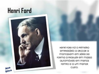 Henri Ford




               Henri Ford foi o primeiro
               empresário a aplicar a
               montagem em série de
             forma a produzir em massa
               automóveis em menos
                tempo e a um menor
                        custo.
 