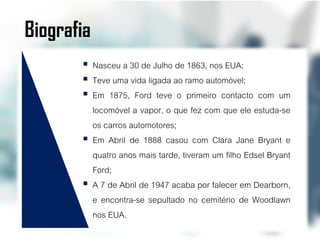 Biografia
        Nasceu a 30 de Julho de 1863, nos EUA;
        Teve uma vida ligada ao ramo automóvel;
        Em 1875, Ford teve o primeiro contacto com um
         locomóvel a vapor, o que fez com que ele estuda-se
         os carros automotores;
        Em Abril de 1888 casou com Clara Jane Bryant e
         quatro anos mais tarde, tiveram um filho Edsel Bryant
         Ford;
        A 7 de Abril de 1947 acaba por falecer em Dearborn,
         e encontra-se sepultado no cemitério de Woodlawn
         nos EUA.
 