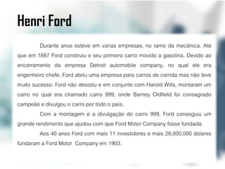 Henri Ford
         Durante anos esteve em varias empresas, no ramo da mecânica. Até
que em 1887 Ford construiu o seu primeiro carro movido a gasolina. Devido ao
encerramento da empresa Detroit automobile company, no qual ele era
engenheiro chefe, Ford abriu uma empresa para carros de corrida mas não teve
muito sucesso. Ford não desistiu e em conjunto com Harold Wills, montaram um
carro no qual era chamado carro 999, onde Barney Oldfield foi consagrado
campeão e divulgou o carro por todo o país.
         Com a montagem e a divulgação do carro 999, Ford conseguiu um
grande rendimento que ajudou com que Ford Motor Company fosse fundada.
         Aos 40 anos Ford com mais 11 investidores e mais 28,000,000 dolares
fundaram a Ford Motor Company em 1903.
 