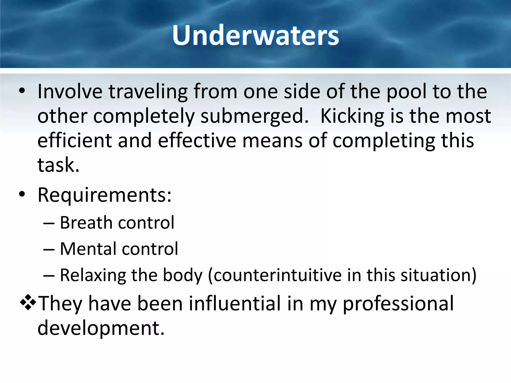 Underwaters 
• Involve traveling from one side of the pool to the 
other completely submerged. Kicking is the most 
efficient and effective means of completing this 
task. 
• Requirements: 
– Breath control 
– Mental control 
– Relaxing the body (counterintuitive in this situation) 
They have been influential in my professional 
development. 
 