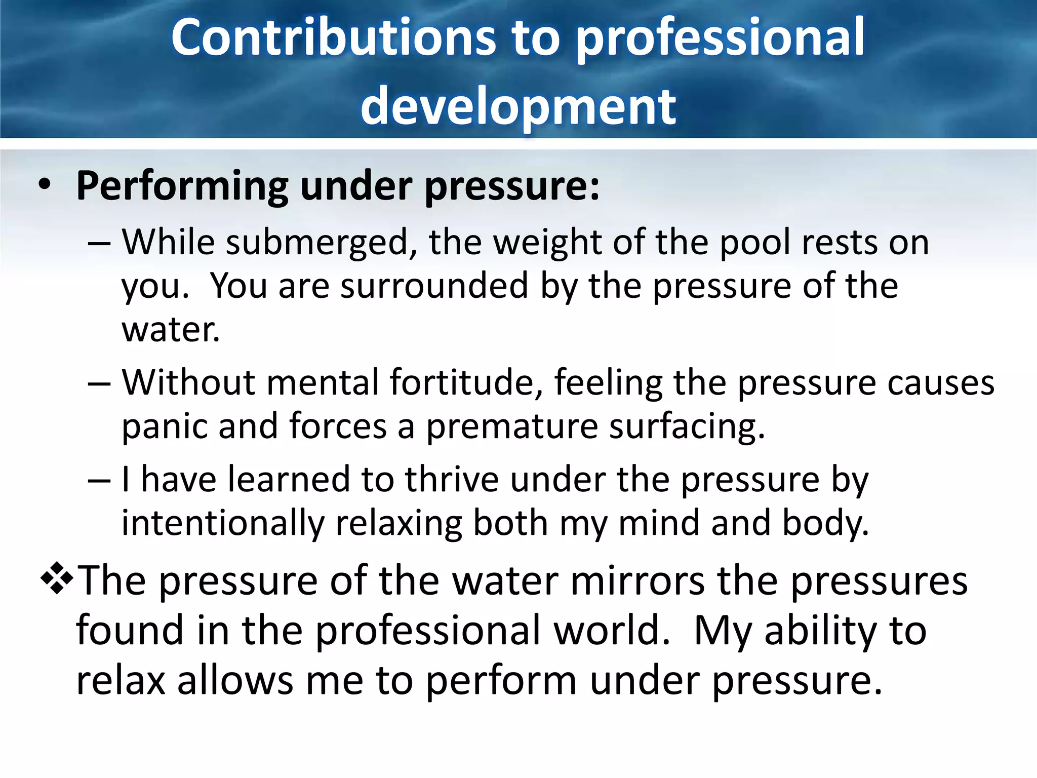 Contributions to professional 
development 
• Performing under pressure: 
– While submerged, the weight of the pool rests on 
you. You are surrounded by the pressure of the 
water. 
– Without mental fortitude, feeling the pressure causes 
panic and forces a premature surfacing. 
– I have learned to thrive under the pressure by 
intentionally relaxing both my mind and body. 
The pressure of the water mirrors the pressures 
found in the professional world. My ability to 
relax allows me to perform under pressure. 
 