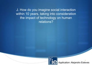 J. How do you imagine social interaction
within 10 years, taking into consideration
the impact of technology on human
relations?

S

Application: Alejandro Esteves

 