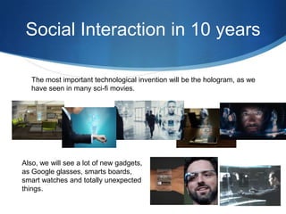 Social Interaction in 10 years
The most important technological invention will be the hologram, as we
have seen in many sci-fi movies.

Also, we will see a lot of new gadgets,
as Google glasses, smarts boards,
smart watches and totally unexpected
things.

 