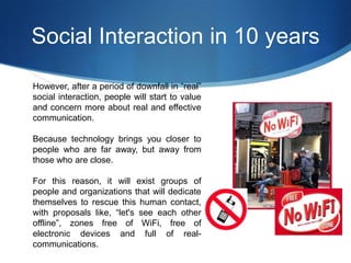 Social Interaction in 10 years
However, after a period of downfall in “real”
social interaction, people will start to value
and concern more about real and effective
communication.
Because technology brings you closer to
people who are far away, but away from
those who are close.
For this reason, it will exist groups of
people and organizations that will dedicate
themselves to rescue this human contact,
with proposals like, “let's see each other
offline”, zones free of WiFi, free of
electronic devices and full of realcommunications.

 