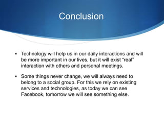 Conclusion

 Technology will help us in our daily interactions and will

be more important in our lives, but it will exist “real”
interaction with others and personal meetings.
 Some things never change, we will always need to

belong to a social group. For this we rely on existing
services and technologies, as today we can see
Facebook, tomorrow we will see something else.

 