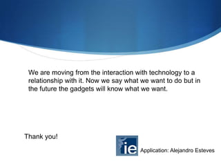 We are moving from the interaction with technology to a
relationship with it. Now we say what we want to do but in
the future the gadgets will know what we want.

Thank you!
Application: Alejandro Esteves

 