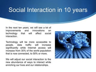 Social Interaction in 10 years
In the next ten years, we will see a lot of
improvements
and
innovations
on
technology that
will affect
social
interaction.
Technology will be more accessible to
people,
data
traffic
will
increase
significantly while Internet access will
increase from 30% of the world population
that is now connected, to 50% or more.
We will adjust our social interaction to the
new abundance of ways to interact while
enriching our lives and our relationships.

 