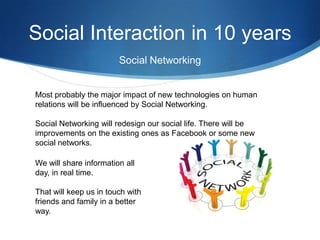 Social Interaction in 10 years
Social Networking

Most probably the major impact of new technologies on human
relations will be influenced by Social Networking.
Social Networking will redesign our social life. There will be
improvements on the existing ones as Facebook or some new
social networks.
We will share information all
day, in real time.

That will keep us in touch with
friends and family in a better
way.

 