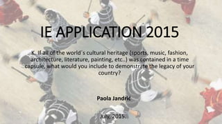 IE APPLICATION 2015
K. If all of the world´s cultural heritage (sports, music, fashion,
architecture, literature, painting, etc..) was contained in a time
capsule, what would you include to demonstrate the legacy of your
country?
Paola Jandrić
July, 2015.
 