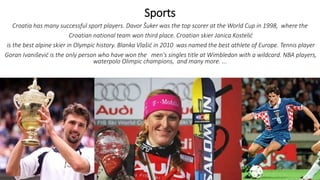 Sports
Croatia has many successful sport players. Davor Šuker was the top scorer at the World Cup in 1998, where the
Croatian national team won third place. Croatian skier Janica Kostelić
is the best alpine skier in Olympic history. Blanka Vlašić in 2010 was named the best athlete of Europe. Tennis player
Goran Ivanišević is the only person who have won the men's singles title at Wimbledon with a wildcard. NBA players,
waterpolo Olimpic champions, and many more. ...
 