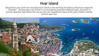 Hvar Island
Declared as one of the ten most beautiful islands in the world by the famous American magazine
"Traveller". The beautiful city of Hvar is surrounded by powerful medieval walls, and from its
fortress Španjola high above the city you can see magnificent views of the green Pakleni Islands
and the open sea.
 