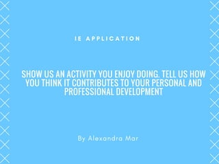 SHOW US AN ACTIVITY YOU ENJOY DOING. TELL US HOW
YOU THINK IT CONTRIBUTES TO YOUR PERSONAL AND
PROFESSIONAL DEVELOPMENT
By Alexandra Mar
I E A P P L I C A T I O N
 