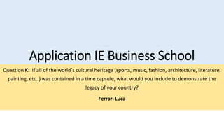 Application IE Business School
Question K: If all of the world´s cultural heritage (sports, music, fashion, architecture, literature,
painting, etc..) was contained in a time capsule, what would you include to demonstrate the
legacy of your country?
Ferrari Luca
 