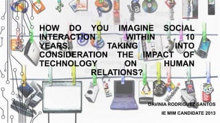 HOW DO YOU IMAGINE SOCIAL
INTERACTION WITHIN 10
YEARS, TAKING INTO
CONSIDERATION THE IMPACT OF
TECHNOLOGY ON HUMAN
RELATIONS?
DAVINIA RODRÍGUEZ SANTOS
IE MIM CANDIDATE 2013
 