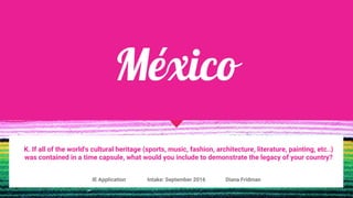 México
K. If all of the world's cultural heritage (sports, music, fashion, architecture, literature, painting, etc..)
was contained in a time capsule, what would you include to demonstrate the legacy of your country?
IE Application Intake: September 2016 Diana Fridman
 